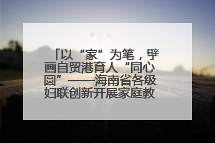 以“家”为笔，擘画自贸港育人“同心圆”——海南省各级妇联创新开展家庭教育宣传周活动