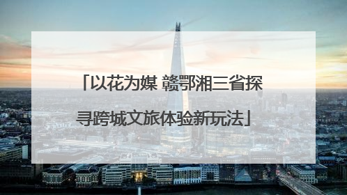 以花为媒 赣鄂湘三省探寻跨城文旅体验新玩法
