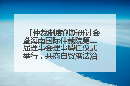 仲裁制度创新研讨会暨海南国际仲裁院第二届理事会理事聘任仪式举行，共商自贸港法治建设新路径