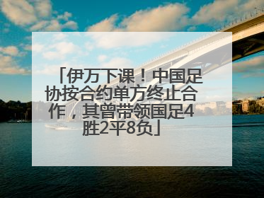 伊万下课！中国足协按合约单方终止合作，其曾带领国足4胜2平8负