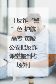 反诈“警”色 护航高考 黄陂公安把反诈课堂搬到考场外
