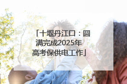 十堰丹江口：圆满完成2025年高考保供电工作