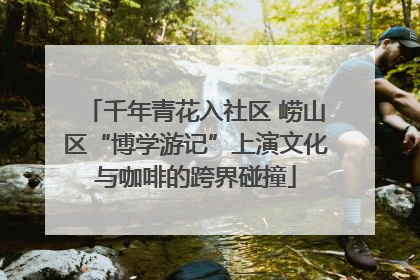 千年青花入社区 崂山区“博学游记”上演文化与咖啡的跨界碰撞
