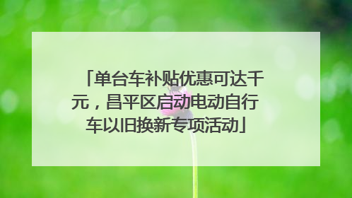 单台车补贴优惠可达千元，昌平区启动电动自行车以旧换新专项活动