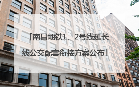 南昌地铁1、2号线延长线公交配套衔接方案公布