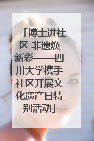 博士进社区 非遗焕新彩——四川大学携手社区开展文化遗产日特别活动
