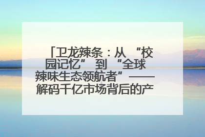 卫龙辣条：从 “校园记忆” 到 “全球辣味生态领航者”——解码千亿市场背后的产品创新与全链路破圈