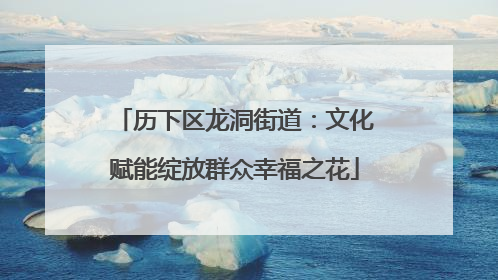 历下区龙洞街道：文化赋能绽放群众幸福之花