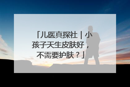 儿医真探社｜小孩子天生皮肤好，不需要护肤？