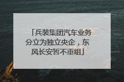 兵装集团汽车业务分立为独立央企，东风长安暂不重组