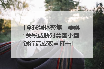 全球媒体聚焦｜美媒：关税威胁对美国小型银行造成双重打击