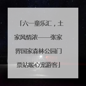 六一童乐汇，土家风情浓——张家界国家森林公园门票站暖心宠游客