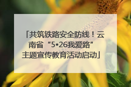 共筑铁路安全防线！云南省“5•26我爱路”主题宣传教育活动启动