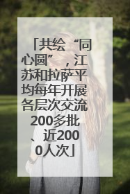 共绘“同心圆”，江苏和拉萨平均每年开展各层次交流200多批、近2000人次