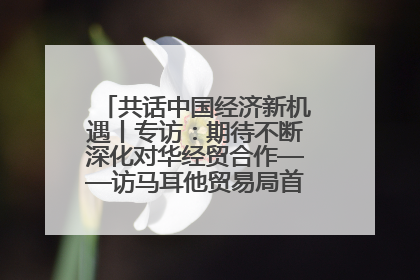 共话中国经济新机遇丨专访：期待不断深化对华经贸合作——访马耳他贸易局首席执行官布蒂吉格