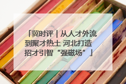 冀时评｜从人才外流到聚才热土 河北打造招才引智“强磁场”