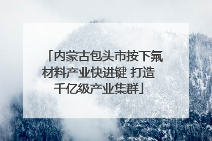 内蒙古包头市按下氟材料产业快进键 打造千亿级产业集群