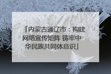 内蒙古通辽市：构建网络宣传矩阵 铸牢中华民族共同体意识