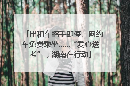 出租车招手即停、网约车免费乘坐……“爱心送考”，湖南在行动
