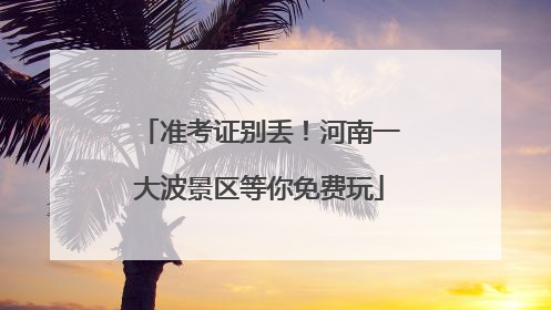 准考证别丢！河南一大波景区等你免费玩
