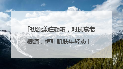 初源漾驻颜霜，对抗衰老根源，恒驻肌肤年轻态
