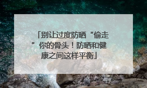 别让过度防晒“偷走”你的骨头！防晒和健康之间这样平衡