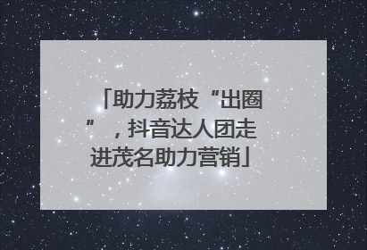助力荔枝“出圈”，抖音达人团走进茂名助力营销