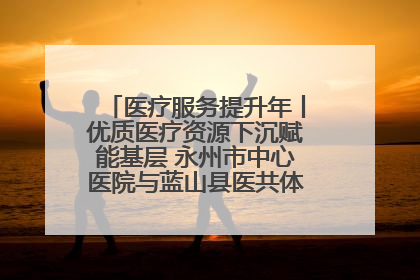医疗服务提升年丨优质医疗资源下沉赋能基层 永州市中心医院与蓝山县医共体总院共筑健康屏障