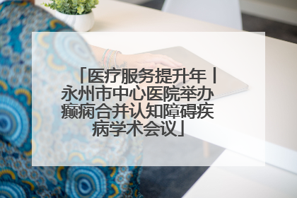 医疗服务提升年丨永州市中心医院举办癫痫合并认知障碍疾病学术会议