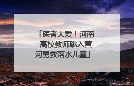 医者大爱！河南一高校教师跳入黄河勇救落水儿童