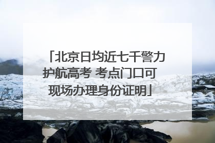 北京日均近七千警力护航高考 考点门口可现场办理身份证明