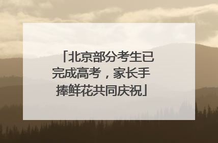 北京部分考生已完成高考，家长手捧鲜花共同庆祝