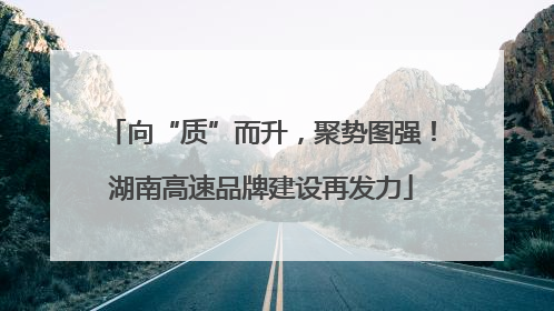 向“质”而升，聚势图强！湖南高速品牌建设再发力
