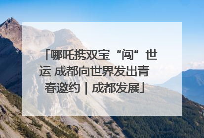 哪吒携双宝“闯”世运 成都向世界发出青春邀约｜成都发展