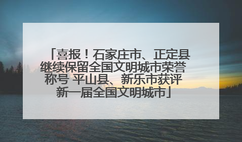 喜报！石家庄市、正定县继续保留全国文明城市荣誉称号 平山县、新乐市获评新一届全国文明城市