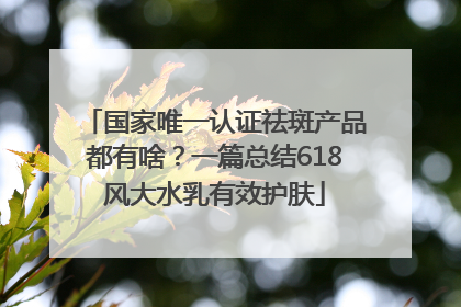 国家唯一认证祛斑产品都有啥？一篇总结618风大水乳有效护肤