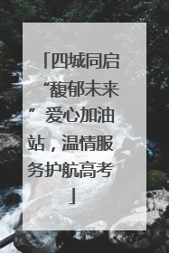 四城同启“馥郁未来”爱心加油站，温情服务护航高考