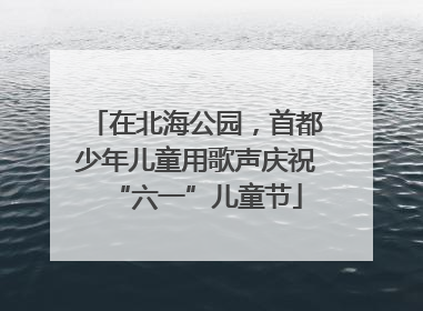 在北海公园，首都少年儿童用歌声庆祝“六一”儿童节