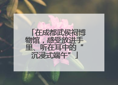 在成都武侯祠博物馆，感受放进手里、听在耳中的“沉浸式端午”