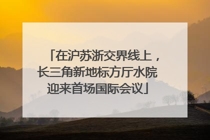 在沪苏浙交界线上，长三角新地标方厅水院迎来首场国际会议