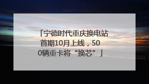 宁德时代重庆换电站首期10月上线，500辆重卡将“换芯”