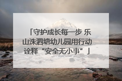 守护成长每一步 乐山洙泗塘幼儿园用行动诠释“安全无小事”