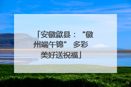 安徽歙县：“徽州端午锦” 多彩美好送祝福