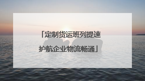 定制货运班列提速 护航企业物流畅通