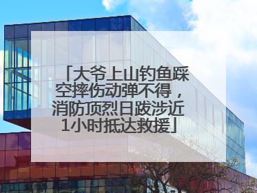 大爷上山钓鱼踩空摔伤动弹不得，消防顶烈日跋涉近1小时抵达救援