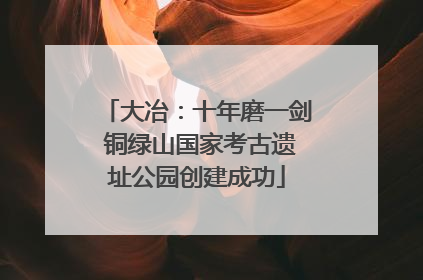 大冶：十年磨一剑 铜绿山国家考古遗址公园创建成功