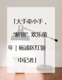 大手牵小手，“解锁”欢乐童年｜杨浦区红领巾记者