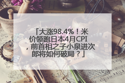 大涨98.4%！米价领跑日本4月CPI，前首相之子小泉进次郎将如何破局？