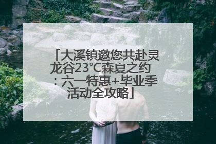 大溪镇邀您共赴灵龙谷23℃森夏之约：六一特惠+毕业季活动全攻略