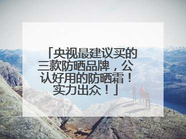 央视最建议买的三款防晒品牌，公认好用的防晒霜！实力出众！